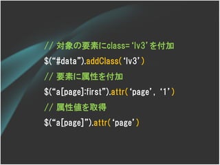 // 対象の要素にclass=‘lv3’を付加
$(‚#data‛).addClass(‘lv3’)
// 要素に属性を付加
$(‚a[page]:first‛).attr(‘page’, ‘1’)
// 属性値を取得
$(‚a[page]‛).attr(‘page’)
 