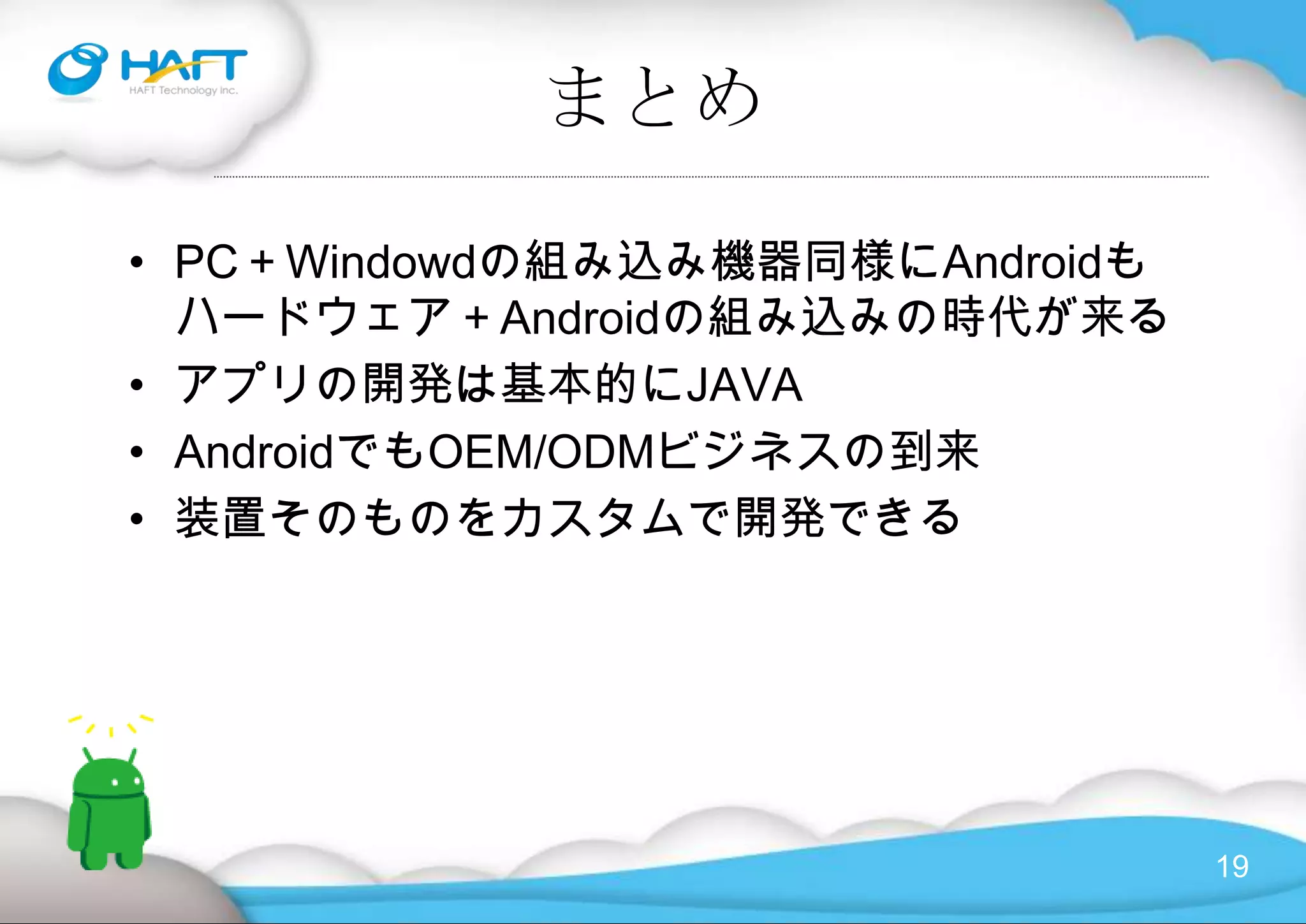 Androidとは？Copyright © 2010 HAFT Technology Inc. All rights reserved.・「Open Handset Alliance」（OHA）が発表した携帯電話用ソフトウェアプラットフォーム・スマートフォンや小さな画面の携帯電話の両方をターゲットにしたソフトウェア群・OSやユーザーインターフェイス、ミドルウェア、それにWebブラウザやアドレス帳といったアプリケーションなど、次世代以降のスマートフォンに必要と考えられている携帯電話用ソフトウェアの多くはこの中に含まれています。 ・Androidは、完全にオープンなライセンスで公開されている・どのメーカーでも、自由にAndroidという環境を搭載して、販売できる。 ・プラットフォームそのものはオープンかつフリーであっても、採用するメーカーが改変したり、端末そのものをオープンにせず、たとえばサードパーティアプリの利用を認めないなどの改造も可能・OSはLinux 2.6カーネルをベースとしています。その上に、ミドルウェアとして、MPEG4やH.264、AAC、MP3などの動画音声コーデック、JPEG、PNG、GIFなどの画像ライブラリー、OpenGL ES 1.0対応の3Dグラフィックライブラリー、Bluetoothや無線LANに対応するソフトウェアスタック、SQLデータベースエンジンのSQLite、JavaVMなどのランタイム環境、アプリケーションマネージャーが搭載され、さらにWebkitエンジンと搭載したWebブラウザ、そして、カレンダー、電話帳、地図などのアプリ、そして多くのサードパーティアプリケーションソフトなどが動作する。  