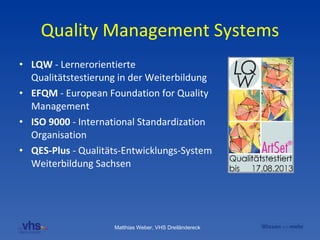 Quality Management Systems LQW  - Lernerorientierte Qualitätstestierung in der Weiterbildung EFQM  - European Foundation for Quality Management  ISO 9000  - International Standardization Organisation QES-Plus  - Qualitäts-Entwicklungs-System Weiterbildung Sachsen 