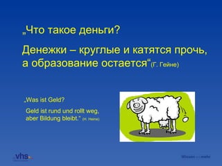 „ Что такое деньги?   Geld ist rund und rollt weg, aber Bildung bleibt.“  (H. Heine) „ Was ist Geld? Денежки – круглые и катятся прочь, а образование остается “ (Г. Гейне)   