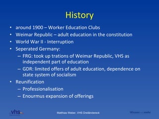 History around 1900 – Worker Education Clubs Weimar Republic – adult education in the constitution World War II - Interruption Seperated Germany: FRG: took up trations of Weimar Republic, VHS as independent part of education GDR: limited offers of adult education, dependence on state system of socialism Reunification Professionalisation Enourmus expansion of offerings 