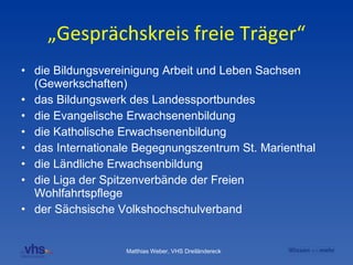 „Gesprächskreis freie Träger“ die Bildungsvereinigung Arbeit und Leben Sachsen (Gewerkschaften) das Bildungswerk des Landessportbundes die Evangelische Erwachsenenbildung die Katholische Erwachsenenbildung  das Internationale Begegnungszentrum St. Marienthal die Ländliche Erwachsenbildung die Liga der Spitzenverbände der Freien Wohlfahrtspflege der Sächsische Volkshochschulverband 