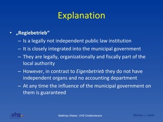 Explanation „ Regiebetrieb“ Is a legally not independent public law institution It is closely integrated into the municipal government  They are legally, organizationally and fiscally part of the local authority However, in contrast to  Eigenbetrieb  they do not have independent organs and no accounting department At any time the influence of the municipal government on them is guaranteed   