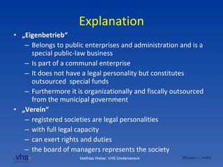 Explanation „ Eigenbetrieb“ Belongs to public enterprises and administration and is a special public-law business Is part of a communal enterprise It does not have a legal personality but constitutes outsourced  special funds  Furthermore it is organizationally and fiscally outsourced from the municipal government   „ Verein“   registered societies are legal personalities with full legal capacity can exert rights and duties the board of managers represents the society 