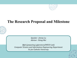The Research Proposal and Milestone
Speaker : Jimmy Lu
Advisor : Hsing Mei
Web Computing Laboratory(WECO Lab)
Computer Science and Information Engineering Department
Fu Jen Catholic University
 
