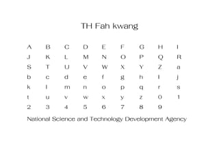 TH Fah kwang
A     B      C     D    E     F     G    H     I
J     K      L     M    N     O     P    Q     R
S     T      U     V    W     X     Y    Z     a
b     c      d     e    f     g     h    I     j
k     l      m     n    o     p     q    r     s
t     u      v     w    x     y     z    0     1
2     3      4     5    6     7     8    9
National Science and Technology Development Agency
 