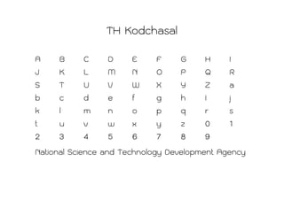 TH Kodchasal
A     B      C     D    E     F    G     H     I
J     K      L     M    N     O    P     Q     R
S     T      U     V    W     X    Y     Z     a
b     c      d     e    f     g    h     I     j
k     l      m     n    o     p    q     r     s
t     u      v     w    x     y    z     0     1
2     3      4     5    6     7    8     9
National Science and Technology Development Agency
 