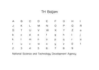 TH Baijam
A      B      C      D     E      F     G      H     I
J      K      L      M     N      O     P      Q     R
S      T      U      V     W      X     Y      Z     a
b      c      d      e     f      g     h      I     j
k      l      m      n     o      p     q      r     s
t      u      v      w     x      y     z      0     1
2      3      4      5     6      7     8      9
National Science and Technology Development Agency
 