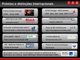 Prémios e distinções internacionais

Prémio Produto Inovação                                COTEC Portugal – PME Inovadora

COTEC – Unicer 2008                                    2005, 2006, 2007, 2008, 2009


    Metering Europe 2006                                    Innovation & Excellence Award

    Innovation Award                                        Coimbra (CMC/UC)


 Fornecedor certificado pelas maiores                  Núcleo de I&D certificado pela
 empresas de gás e combustíveis líquidos               Agência Portuguesa de Inovação (ADI)



 ICEP & ANETIE – PMEs IT                                IV Prémio INSEAD de

 Prémio de Internacionalização 2006                     Entrepreneurship 2010


  CEC – Melhores Práticas na                            Prémio de Internacionalização
  Gestão de Inovação                                    Gesventure


 Berg Insight nomeou a ISA um dos players centrais na indústria de Smart
 Metering no seu relatório «Smart Metering in Western Europe Report 2009»
 