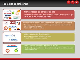 Projectos de referência

                   Monitorização de tanques de gás
                   •Sistema aitónomo para monitorização remota de tanques de gás
                   •Mais de 35.000 unidades instaladas


                  Soluções de telemetria para combustíveis líquidos e lubrificantes
                  • Sistema que fornece remotamente informação sobre o nível de combustível ou
                    lubrificantedentro do tanque
                  • Mais de 1,000 unidades instaladas



                   Leitura automática de contadores
                   • Recolha e transmissão automática de dados
                   • Mais de15,000 contadores instalados




                   Smart Logistics aplicado à distribuilão de GPL
                   • BP, Galp e Butagaz escolheram a ISA como fornecedor preferencial de telemetria
                     para tanques de gás.
 