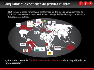 Conquistámos a confiança de grandes clientes

  A ISA tornou-se assim fornecedora preferencial de telemetria para o mercado do
  Oil & Gas para empresas como a BP, a Shell, a Galp, SHVGas/Primagaz, a Repsol, a
  Butagaz, entre outras…




e já instalou cerca de 50,000 sistemas de telemetria de alta qualidade por
todo o mundo!
 