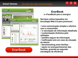 Smart Homes   Serviços de valor acrescentado


                                           EnerBook
                                   o «FaceBook para a energia»

                                Serviços online baseados em
                                tecnologia Web 2.0 para promover:

                                uma comunicação simples e efectiva
                                com o consumidor
                                a veiculação de informação detalhada
                                customização dinâmica pelo
                                utilizador
                                partilha segura de informação
                                notificação sms em caso de situação
                                de alarme
                                benchmarking entre famílias
                                apoio no acompanhamento das
       EnerBook                 famílias, guiando-as segundo
                                estratégias de eficiência
 