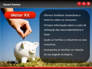 Smart Homes


    iMeter Kit   - Oferece feedback instantâneo e
                   histórico sobre os consumos;

                 - Fornece informação sobre o custo de
                   utilização dos electrodomésticos e
                   luzes

                 - Ajuda as famílias a reduzirem os seus
                   consumos;

                 - Acompanha as famílias na redução
                   da sua pegada ecológica;
 
