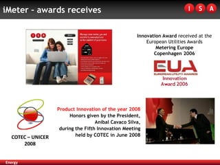 iMeter – awards receives

                                                      Innovation Award received at the
                                                          European Utilities Awards
                                                              Metering Europe
                                                             Copenhagen 2006




                   Product Innovation of the year 2008
                        Honors given by the President,
                                    Aníbal Cavaco Silva,
                    during the Fifth Innovation Meeting
  COTEC – UNICER           held by COTEC in June 2008
      2008


Energy
 