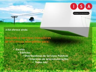 A ISA oferece ainda:


Soluções e serviços inovadores
de eficiência energética para:

       Escolas
         Edifícios
             Distribuidoras de Serviços Públicos
                 Empresas de telecomunicações
                      Todos nós!
 