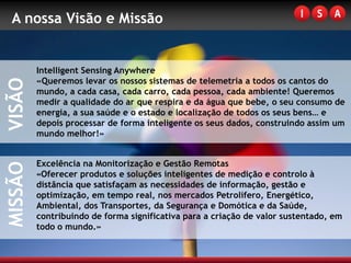 A nossa Visão e Missão


         Intelligent Sensing Anywhere
         «Queremos levar os nossos sistemas de telemetria a todos os cantos do
VISÃO


         mundo, a cada casa, cada carro, cada pessoa, cada ambiente! Queremos
         medir a qualidade do ar que respira e da água que bebe, o seu consumo de
         energia, a sua saúde e o estado e localização de todos os seus bens… e
         depois processar de forma inteligente os seus dados, construindo assim um
         mundo melhor!»


         Excelência na Monitorização e Gestão Remotas
MISSÃO




         «Oferecer produtos e soluções inteligentes de medição e controlo à
         distância que satisfaçam as necessidades de informação, gestão e
         optimização, em tempo real, nos mercados Petrolífero, Energético,
         Ambiental, dos Transportes, da Segurança e Domótica e da Saúde,
         contribuindo de forma significativa para a criação de valor sustentado, em
         todo o mundo.»
 