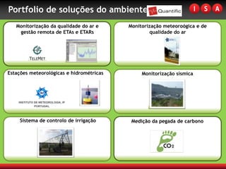 Portfolio de soluções do ambiente
   Monitorização da qualidade do ar e     Monitorização meteoroógica e de
    gestão remota de ETAs e ETARs                  qualidade do ar




Estações meteorológicas e hidrométricas        Monitorização sísmica




     Sistema de controlo de irrigação      Medição da pegada de carbono
 