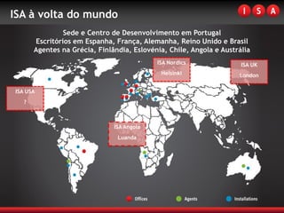 ISA à volta do mundo
                Sede e Centro de Desenvolvimento em Portugal
       Escritórios em Espanha, França, Alemanha, Reino Unido e Brasil
       Agentes na Grécia, Finlândia, Eslovénia, Chile, Angola e Austrália
                                            ISA Nordics               ISA UK
                                             Helsínki                London

ISA USA
   ?



                               ISA Angola
                                Luanda
 