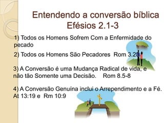          Entendendo a conversão bíblica                       Efésios 2.1-31) Todos os Homens Sofrem Com a Enfermidade do pecado2) Todos os Homens São Pecadores  Rom 3.233) A Conversão é uma Mudança Radical de vida, e não tão Somente uma Decisão.    Rom 8.5-84) A Conversão Genuína inclui o Arrependimento e a Fé. At 13:19 e  Rm 10:9  