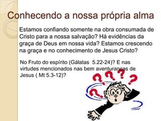 Conhecendo a nossa própria almaEstamos confiando somente na obra consumada de Cristo para a nossa salvação? Há evidências da graça de Deus em nossa vida? Estamos crescendo na graça e no conhecimento de Jesus Cristo?No Fruto do espírito (Gálatas  5.22-24)? E nas virtudes mencionados nas bem aventuranças de Jesus ( Mt 5.3-12)?