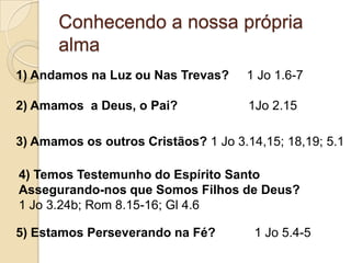 Conhecendo a nossa própria alma1) Andamos na Luz ou Nas Trevas?     1 Jo 1.6-72) Amamos  a Deus, o Pai?                    1Jo 2.153) Amamos os outros Cristãos? 1 Jo 3.14,15; 18,19; 5.14) Temos Testemunho do Espírito Santo  Assegurando-nos que Somos Filhos de Deus?                                      1 Jo 3.24b; Rom 8.15-16; Gl 4.65) Estamos Perseverando na Fé?           1 Jo 5.4-5