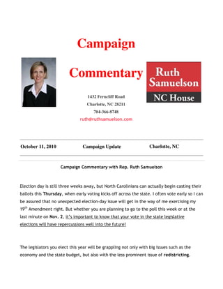 Campaign

                         Commentary
                                   1432 Ferncliff Road
                                   Charlotte, NC 28211
                                      704-366-8748
                               ruth@ruthsamuelson.com




October 11, 2010                Campaign Update                     Charlotte, NC



                     Campaign Commentary with Rep. Ruth Samuelson



Election day is still three weeks away, but North Carolinians can actually begin casting their
ballots this Thursday, when early voting kicks off across the state. I often vote early so I can
be assured that no unexpected election-day issue will get in the way of me exercising my
19th Amendment right. But whether you are planning to go to the poll this week or at the
last minute on Nov. 2, it’s important to know that your vote in the state legislative
elections will have repercussions well into the future!




The legislators you elect this year will be grappling not only with big issues such as the
economy and the state budget, but also with the less prominent issue of redistricting.
 