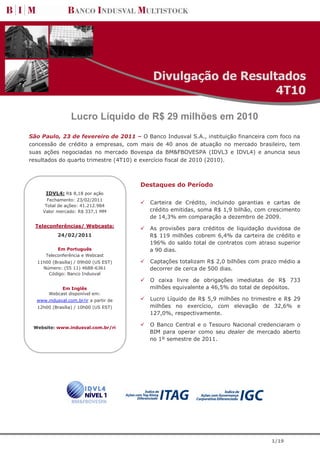 Divulgação de Resultados
                                                               4T10

                 Lucro Líquido de R$ 29 milhões em 2010
São Paulo, 23 de fevereiro de 2011 – O Banco Indusval S.A., instituição financeira com foco na
concessão de crédito a empresas, com mais de 40 anos de atuação no mercado brasileiro, tem
suas ações negociadas no mercado Bovespa da BM&FBOVESPA (IDVL3 e IDVL4) e anuncia seus
resultados do quarto trimestre (4T10) e exercício fiscal de 2010 (2010).



                                       Destaques do Período
      IDVL4: R$ 8,18 por ação
      Fechamento: 23/02/2011
                                         Carteira de Crédito, incluindo garantias e cartas de
     Total de ações: 41.212.984
    Valor mercado: R$ 337,1 MM           crédito emitidas, soma R$ 1,9 bilhão, com crescimento
                                         de 14,3% em comparação a dezembro de 2009.
  Teleconferências/ Webcasts:
                                         As provisões para créditos de liquidação duvidosa de
           24/02/2011                    R$ 119 milhões cobrem 6,4% da carteira de crédito e
                                         196% do saldo total de contratos com atraso superior
           Em Português                  a 90 dias.
      Teleconferência e Webcast
  11h00 (Brasília) / 09h00 (US EST)      Captações totalizam R$ 2,0 bilhões com prazo médio a
    Número: (55 11) 4688-6361            decorrer de cerca de 500 dias.
      Código: Banco Indusval
                                         O caixa livre de obrigações imediatas de R$ 733
            Em Inglês                    milhões equivalente a 46,5% do total de depósitos.
       Webcast disponível em:
  www.indusval.com.br/ir a partir de     Lucro Líquido de R$ 5,9 milhões no trimestre e R$ 29
  12h00 (Brasília) / 10h00 (US EST)      milhões no exercício, com elevação de 32,6% e
                                         127,0%, respectivamente.

 Website: www.indusval.com.br/ri
                                         O Banco Central e o Tesouro Nacional credenciaram o
                                         BIM para operar como seu dealer de mercado aberto
                                         no 1º semestre de 2011.




                                                                                    1/19
 