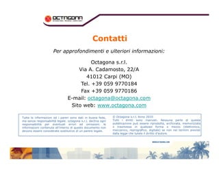 Contatti 
Per approfondimenti e ulteriori informazioni: 
Octagona s.r.l. 
Via A. Cadamosto, 22/A 
41012 Carpi (MO) 
Tel. +39 059 9770184 
Fax +39 059 9770186 
E-mail: octagona@octagona.com 
Sito web: www.octagona.com 
Tutte le informazioni ed i pareri sono dati in buona fede, 
ma senza responsabilità legale. octagona s.r.l. declina ogni 
responsabilità per eventuali errori ed omissioni. le 
informazioni contenute all’interno di questo documento non 
devono essere considerate sostitutive di un parere legale. 
© Octagona s.r.l. Anno 2010 
Tutti i diritti sono riservati. Nessuna parte di questa 
pubblicazione può essere riprodotta, archiviata, memorizzata 
o trasmessa in qualsiasi forma o mezzo (elettronico, 
meccanico, reprografico, digitale) se non nei termini previsti 
dalla legge che tutela il diritto d’autore. 
