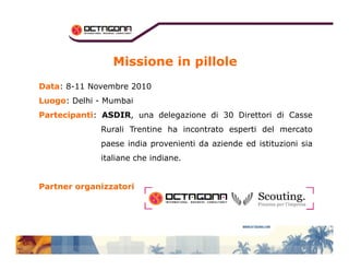 Missione in pillole 
DDaattaa: 8-11 Novembre 2010 
LLuuooggoo: Delhi - Mumbai 
PPaarrtteecciippaannttii: ASDIR, una delegazione di 30 Direttori di Casse 
Rurali Trentine ha incontrato esperti del mercato 
paese india provenienti da aziende ed istituzioni sia 
italiane che indiane. 
PPaarrttnneerr oorrggaanniizzzzaattoorrii 
 
