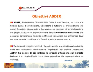 Obiettivi ASDIR 
AASSDDIIRR, Associazione Direttori delle Casse Rurali Trentine, ha tra le sue 
finalità quella di promuovere, valorizzare e tutelare la professionalità dei 
propri Associati. L’Associazione ha avviato un percorso di sensibilizzazione 
dei propri Associati sul significato della parola iinntteerrnnaazziioonnaalliizzzzaazziioonnee cchhee 
ppppoooossssssssaaaa ffffaaaarrrr ccccoooommmmpppprrrreeeennnnddddeeeerrrreeee lllleeee mmmmoooolllltttteeee ee ddddiiiiffffffffeeeerrrreeeennnnttttiiii vvaalluuttaazziioonnii cchhee uunn’’iimmpprreessaa ddeevvee 
necessariamente considerare in fase di apertura a nuovi mercati. 
Tra i mercati maggiormente di rilievo in questa fase di faticosa fuoriuscita 
dalla crisi economica internazionale registratasi nel biennio 2008-2009, 
AASSDDIIRR hhaa ddeecciissoo ddii ccoonncceennttrraarree llaa pprroopprriiaa aatttteennzziioonnee ssuull mmeerrccaattoo 
iinnddiiaannoo e su ciò che l’India come paese può offrire alle imprese italiane ed 
europee. 
 