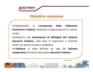 Obiettivi missione 
Approfondire la conoscenza delle istituzioni 
finanziarie Indiane attraverso l’organizzazione di incontri 
mirati; 
Acquisire una conoscenza di ddeettttaagglliioo ddeell ssiisstteemmaa 
bancario Indiano, sulla base di esperienze e confronti 
diretti con banche private e pubbliche; 
Valutare lo stato dell’arte ad oggi del sistema 
cooperativo all’interno del settore bancario Indiano. 
 