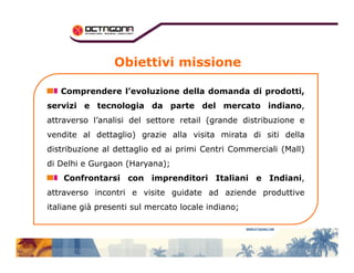 Obiettivi missione 
Comprendere l’evoluzione della domanda di prodotti, 
servizi e tecnologia da parte del mercato indiano, 
attraverso l’analisi del settore retail (grande distribuzione e 
vendite al dettaglio) grazie alla visita mmiirraattaa ddii ssiittii ddeellllaa 
distribuzione al dettaglio ed ai primi Centri Commerciali (Mall) 
di Delhi e Gurgaon (Haryana); 
Confrontarsi con imprenditori Italiani e Indiani, 
attraverso incontri e visite guidate ad aziende produttive 
italiane già presenti sul mercato locale indiano; 
 