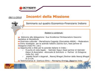0088//1111//22001100 
DDeellhhii 
Incontri della Missione 
Seminario sul quadro Economico-Finanziario Indiano 
RReellaattoorrii ee ccoonntteennuuttii:: 
Welcome alla delegazione: Sua Eccellenza l’Ambasciatore Giacomo 
Sanfelice di Monteforte 
Overview culturale - MariaGrazia Coggiola (Giornalista ANSA) – Moderatore 
Entry strategies per le aziende italiane (Savita Suri, lead partner di 
Octagona India Pvt. Ltd.) 
Opportunità e sfide per le aziende italiane in India : 
 Il punto di vista legale - Satinder Kapur (lead partner di Satinder 
Kapur  Associates –Advocate  Solicitors- e Partner di Octagona 
India Pvt. Ltd) 
 aspetti fiscali e doganali , Neeraj Bhagat (Partner della Neeraj Bhagat 
 co-CA) 
Testimonianza di Gianluca Elmo – Managing director Marposs India 
 