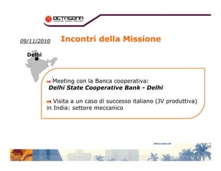 0099//1111//22001100 
DDeellhhii 
Incontri della Missione 
Meeting con la Banca cooperativa: 
Delhi State Cooperative Bank - Delhi 
Visita a un caso di successo italiano (JV produttiva) 
in India: settore meccanico 
 