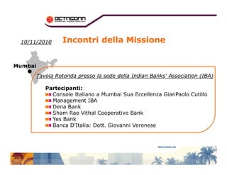 Incontri della Missione 
1100//1111//22001100 
MMuummbbaaii 
TTaavvoollaa RRoottoonnddaa pprreessssoo llaa sseeddee ddeellllaa IInnddiiaann BBaannkkss'' AAssssoocciiaattiioonn ((IIBBAA)) 
Partecipanti: 
Console Italiano a Mumbai Sua Eccellenza GianPaolo Cutillo 
Management IBA 
Dena Bank 
Sham Rao Vithal Cooperative Bank 
Yes Bank 
Banca D’Italia: Dott. Giovanni Veronese 
 