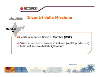 Incontri della Missione 
1100//1111//22001100 
MMuummbbaaii 
Visita alla antica Borsa di Mumbai (BSE) 
Visita a un caso di successo italiano (realtà produttiva) 
in India nel settore dell’abbigliamento 
 