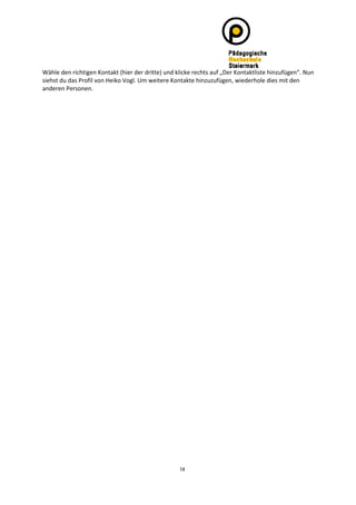 Wähle den richtigen Kontakt (hier der dritte) und klicke rechts auf „Der Kontaktliste hinzufügen“. Nun 
siehst du das Profil von Heiko Vogl. Um weitere Kontakte hinzuzufügen, wiederhole dies mit den 
anderen Personen. 




                                                   14
 