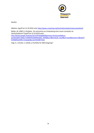 
Quellen 
 
Mahara. Zugriff am 12.10.2010 unter http://www.e‐teaching.org/technik/produkte/maharasteckbrief 
Müller, M. (2007). E‐Portfolio:  Ein Instrument zur Entwicklung einer neuen Lernkultur im 
Hochschulwesen? Zugriff am 12.10.2010 unter 
http://books.google.at/books?id=lx7PrGkQb68C&printsec=frontcover&dq=e‐
portfolio&hl=de&ei=mO6NTKSaB4HBswbk2_X4AQ&sa=X&oi=book_result&ct=result&resnum=1&ved=0
CC4Q6AEwAA#v=onepage&q=portfolio&f=false 
Vogl, H., Linhofer, S. (2010) „E‐Portfolio für SMS Outgoings“ 
 




                                                    29
 
