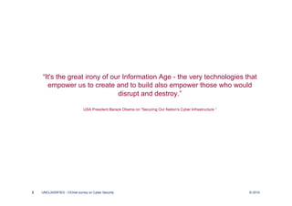“It's the great irony of our Information Age - the very technologies that
      empower us to create and to build also empower those who would
                               disrupt and destroy.”

                              USA President Barack Obama on "Securing Our Nation's Cyber Infrastructure “




2   UNCLASSIFIED - CIOnet survey on Cyber Security                                                          © 2010
 