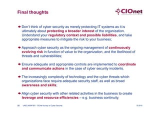 Final thoughts


 Don’t think of cyber security as merely protecting IT systems as it is
  ultimately about protecting a broader interest of the organization.
  Understand your regulatory context and possible liabilities, and take
  appropriate measures to mitigate the risk to your business;

 Approach cyber security as the ongoing management of continuously
  evolving risk in function of value to the organization, and the likelihood of
  threats and vulnerabilities;

 Ensure adequate and appropriate controls are implemented to coordinate
  and communicate actions in the case of cyber security incidents.

 The increasingly complexity of technology and the cyber threats which
  organizations face require adequate security staff, as well as broad
  awareness and skills;

 Align cyber security with other related activities in the business to create
  leverage and resource efficiencies – e.g. business continuity.

23   UNCLASSIFIED - CIOnet survey on Cyber Security                               © 2010
 