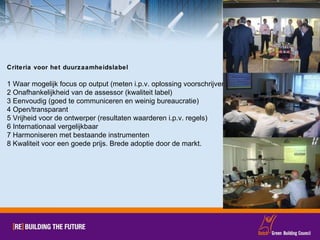 Criteria voor het duurzaamheidslabel 1 Waar mogelijk focus op output (meten i.p.v. oplossing voorschrijven) 2 Onafhankelijkheid van de assessor (kwaliteit label) 3 Eenvoudig (goed te communiceren en weinig bureaucratie) 4 Open/transparant 5 Vrijheid voor de ontwerper (resultaten waarderen i.p.v. regels) 6 Internationaal vergelijkbaar 7 Harmoniseren met bestaande instrumenten 8 Kwaliteit voor een goede prijs. Brede adoptie door de markt. 