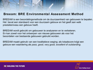 Breeam: BRE Environmental Assessment Method BREEAM is een beoordelingsmethode om de duurzaamheid van gebouwen te bepalen.  Het  bevat een standaard voor een duurzaam gebouw en het geeft aan welk  prestatieniveau een gebouw heeft.  BREEAM wordt gebruikt om gebouwen te analyseren en te verbeteren.  En kan zowel voor het ontwerpen van nieuwe gebouwen als voor het  beoordelen van bestaande gebouwen gebruikt worden. BREEAM maakt gebruik van een kwalitatieve weging; als totaalscore krijgt een  gebouw een waardering als  pass ,  good ,  very good, excellent  of  outstanding . 
