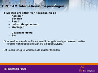 1 Master creditlist van toepassing op  Kantoren Scholen Retail Industriële gebouwen Woningen Gezondheidzorg Etc Door middel van de software wordt per gebouwtype bekeken welke credits van toepassing zijn op dit gebouwtype. Dit is ook terug te vinden in de master tabellen BREEAM International toepassingen 