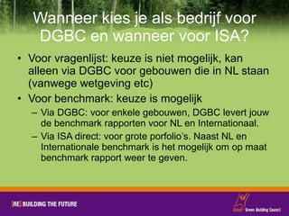 Wanneer kies je als bedrijf voor DGBC en wanneer voor ISA? Voor vragenlijst: keuze is niet mogelijk, kan alleen via DGBC voor gebouwen die in NL staan (vanwege wetgeving etc) Voor benchmark: keuze is mogelijk Via DGBC: voor enkele gebouwen, DGBC levert jouw de benchmark rapporten voor NL en Internationaal.  Via ISA direct: voor grote porfolio’s. Naast NL en Internationale benchmark is het mogelijk om op maat benchmark rapport weer te geven.  