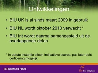 Ontwikkelingen BIU UK is al sinds maart 2009 in gebruik BIU NL wordt oktober 2010 verwacht * BIU Int wordt daarna samengesteld uit de overlappende delen * In eerste instantie alleen indicatieve scores, pas later echt cerficering mogelijk 