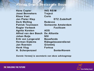 Advies Groep Bestaande Bouw Hans Copier ING REIM Joost Bennekers Traject Klaas Voet Corio Jan Pieter Klep DTZ Zadelhoff Derk Welling Redevco Patrick Teunissen Gemeente Amsterdam Rogier Verbeek Facilicom Agnita Korsten AOS Alfred van den Bosch  De Alliantie Johan Buijs NSI Erik van Langeveld Bouwfonds Herman Eijdems  Rijksgebouwendienst Jan Roersen Grontmij Henk Vlug Fortrus H. Scherpenzeel SenterNovem Sannie Verweij is secretaris van deze adviesgroep 