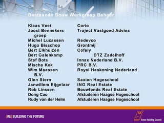Bestaande Bouw Werkgroep Beheer Klaas Voet Corio Joost Bennekers Traject Vastgoed Advies groep Michel Lucassen Redevco Hugo Bisschop Grontmij Bert Elkhuizen Cofely Bert Galenkamp DTZ Zadelhoff Stef Bots Innax Nederland B.V. Mischa Kok PRC B.V. Wim Maassen Royal Haskoning Nederland B.V. Glen Stern Saxion Hogeschool Janwillem Eijgelaar ING Real Estate Rob Linssen Bouwfonds Real Estate Dong Cao Afstuderen Haagse Hogeschool Rudy van der Helm Afstuderen Haagse Hogeschool 