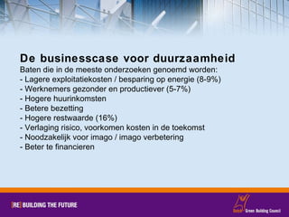 De businesscase voor duurzaamheid Baten die in de meeste onderzoeken genoemd worden: - Lagere exploitatiekosten / besparing op energie (8-9%) - Werknemers gezonder en productiever (5-7%) - Hogere huurinkomsten - Betere bezetting - Hogere restwaarde (16%) - Verlaging risico, voorkomen kosten in de toekomst - Noodzakelijk voor imago / imago verbetering - Beter te financieren 