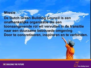 Missie De Dutch Green Building Council is een  onafhankelijke organisatie die een toonaangevende rol wil vervullen in de transitie naar een duurzame bebouwde omgeving Door te concretiseren, inspireren en te verbinden. 