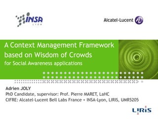 A Context Management Framework based on Wisdom of Crowds for Social Awareness applications Adrien JOLY PhD Candidate, supervisor: Prof. Pierre MARET, LaHC CIFRE: Alcatel-Lucent Bell Labs France + INSA-Lyon, LIRIS, UMR5205 